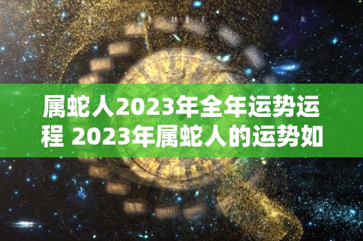 属蛇人2023年全年运势运程 2023年属蛇人的运势如何运程